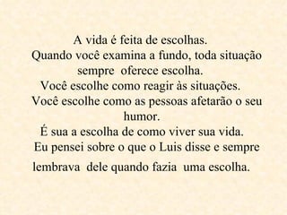 A vida é feita de escolhas.    Quando você examina a fundo, toda situação sempre  oferece escolha.  Você escolhe como reagir às situações.    Você escolhe como as pessoas afetarão o seu  humor.   É sua a escolha de como viver sua vida.    Eu pensei sobre o que o Luis disse e sempre lembrava  dele quando fazia  uma escolha.   