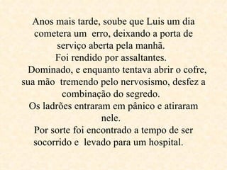 Anos mais tarde, soube que Luis um dia cometera um  erro, deixando a porta de serviço aberta pela manhã.  Foi rendido por assaltantes.     Dominado, e enquanto tentava abrir o cofre, sua mão  tremendo pelo nervosismo, desfez a combinação do segredo.  Os ladrões entraram em pânico e atiraram nele.  Por sorte foi encontrado a tempo de ser socorrido e  levado para um hospital.  