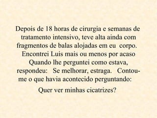 Depois de 18 horas de cirurgia e semanas de  tratamento intensivo, teve alta ainda com fragmentos de balas alojadas em eu  corpo.   Encontrei Luis mais ou menos por acaso Quando lhe perguntei como estava, respondeu:  Se melhorar, estraga.  Contou-me o que havia acontecido perguntando:     Quer ver minhas cicatrizes?   
