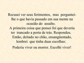 Recusei ver seus ferimentos,  mas  perguntei-lhe o que havia passado em sua mente na ocasião do  assalto.  A primeira coisa que pensei foi que deveria ter  trancado a porta de trás. Respondeu.  Então, deitado no chão, ensangüentado, lembrei  que tinha duas escolhas:   Poderia viver ou morrer. Escolhi viver!   