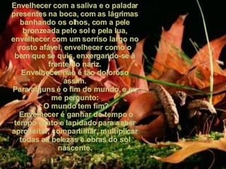 Envelhecer com a saliva e o paladar presentes na boca, com as lágrimas banhando os olhos, com a pele bronzeada pelo sol e pela lua, envelhecer com um sorriso largo no rosto afável, envelhecer como o bem que se quis, enxergando-se à frente do nariz. Envelhecer não é tão doloroso assim. Para alguns é o fim do mundo, e eu me pergunto: O mundo tem fim? Envelhecer é ganhar do tempo o tempo exato e lapidado para saber aproveitar, compartilhar, multiplicar todas as belezas e obras do sol nascente. 