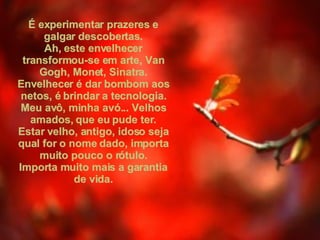 É experimentar prazeres e galgar descobertas. Ah, este envelhecer transformou-se em arte, Van Gogh, Monet, Sinatra. Envelhecer é dar bombom aos netos, é brindar a tecnologia. Meu avô, minha avó... Velhos amados, que eu pude ter. Estar velho, antigo, idoso seja qual for o nome dado, importa muito pouco o rótulo. Importa muito mais a garantia de vida. 