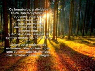 Os hormônios, a atividade física, são recursos que podemos optar sem desmerecê-los. Amigos, aproveitem, envelheçamos sem preconceitos, quero vê-los na casa dos 90 com os nossos 30, 40, 50, 60 e etc. Quero estar onde vocês estiverem, com ou sem rugas, com ou sem cabelos brancos, mas repletos de paz e alegria! 