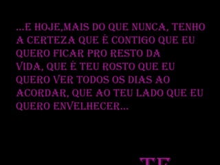 ...E hoje,mais do que nunca, tenho
a certeza que é contigo que eu
quero ficar pro resto da
vida, que é teu rosto que eu
quero ver todos os dias ao
acordar, que ao teu lado que eu
quero envelhecer...

 