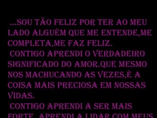 ...Sou tão feliz por ter ao meu
lado alguém que me entende,me
completa,me faz feliz.
Contigo aprendi o verdadeiro
significado do amor.Que mesmo
nos machucando as vezes,é a
coisa mais preciosa em nossas
vidas.
Contigo aprendi a ser mais

 