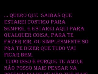 ... Quero que saibas que
estarei contigo para
sempre, e estarei aqui para
qualquer coisa, para te
fazer rir, ou simplesmente só
pra te dizer que tudo vai
ficar bem.
Tudo isso é porque te amo,e
não posso mais pensar na

 