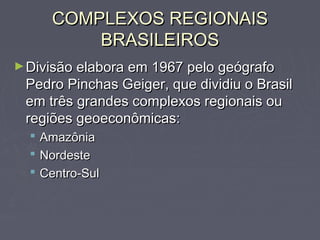 COMPLEXOS REGIONAISCOMPLEXOS REGIONAIS
BRASILEIROSBRASILEIROS
►Divisão elabora em 1967 pelo geógrafoDivisão elabora em 1967 pelo geógrafo
Pedro Pinchas Geiger, que dividiu o BrasilPedro Pinchas Geiger, que dividiu o Brasil
em três grandes complexos regionais ouem três grandes complexos regionais ou
regiões geoeconômicas:regiões geoeconômicas:
 AmazôniaAmazônia
 NordesteNordeste
 Centro-SulCentro-Sul
 
