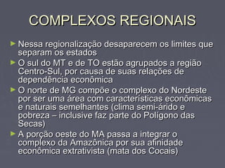 COMPLEXOS REGIONAISCOMPLEXOS REGIONAIS
► Nessa regionalização desaparecem os limites queNessa regionalização desaparecem os limites que
separam os estadosseparam os estados
► O sul do MT e de TO estão agrupados a regiãoO sul do MT e de TO estão agrupados a região
Centro-Sul, por causa de suas relações deCentro-Sul, por causa de suas relações de
dependência econômicadependência econômica
► O norte de MG compõe o complexo do NordesteO norte de MG compõe o complexo do Nordeste
por ser uma área com características econômicaspor ser uma área com características econômicas
e naturais semelhantes (clima semi-árido ee naturais semelhantes (clima semi-árido e
pobreza – inclusive faz parte do Polígono daspobreza – inclusive faz parte do Polígono das
Secas)Secas)
► A porção oeste do MA passa a integrar oA porção oeste do MA passa a integrar o
complexo da Amazônica por sua afinidadecomplexo da Amazônica por sua afinidade
econômica extrativista (mata dos Cocais)econômica extrativista (mata dos Cocais)
 