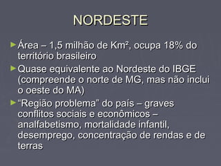 NORDESTENORDESTE
►Área – 1,5 milhão de Km², ocupa 18% doÁrea – 1,5 milhão de Km², ocupa 18% do
território brasileiroterritório brasileiro
►Quase equivalente ao Nordeste do IBGEQuase equivalente ao Nordeste do IBGE
(compreende o norte de MG, mas não inclui(compreende o norte de MG, mas não inclui
o oeste do MA)o oeste do MA)
►““Região problema” do país – gravesRegião problema” do país – graves
conflitos sociais e econômicos –conflitos sociais e econômicos –
analfabetismo, mortalidade infantil,analfabetismo, mortalidade infantil,
desemprego, concentração de rendas e dedesemprego, concentração de rendas e de
terrasterras
 