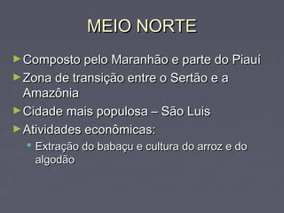 MEIO NORTEMEIO NORTE
►Composto pelo Maranhão e parte do PiauíComposto pelo Maranhão e parte do Piauí
►Zona de transição entre o Sertão e aZona de transição entre o Sertão e a
AmazôniaAmazônia
►Cidade mais populosa – São LuisCidade mais populosa – São Luis
►Atividades econômicas:Atividades econômicas:
 Extração do babaçu e cultura do arroz e doExtração do babaçu e cultura do arroz e do
algodãoalgodão
 