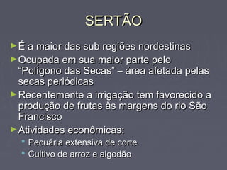 SERTÃOSERTÃO
►É a maior das sub regiões nordestinasÉ a maior das sub regiões nordestinas
►Ocupada em sua maior parte peloOcupada em sua maior parte pelo
“Polígono das Secas” – área afetada pelas“Polígono das Secas” – área afetada pelas
secas periódicassecas periódicas
►Recentemente a irrigação tem favorecido aRecentemente a irrigação tem favorecido a
produção de frutas às margens do rio Sãoprodução de frutas às margens do rio São
FranciscoFrancisco
►Atividades econômicas:Atividades econômicas:
 Pecuária extensiva de cortePecuária extensiva de corte
 Cultivo de arroz e algodãoCultivo de arroz e algodão
 