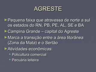 AGRESTEAGRESTE
►Pequena faixa que atravessa de norte a sulPequena faixa que atravessa de norte a sul
os estados do RN, PB, PE, AL, SE e BAos estados do RN, PB, PE, AL, SE e BA
►Campina Grande – capital do AgresteCampina Grande – capital do Agreste
►Marca a transição entre a área litorâneaMarca a transição entre a área litorânea
(Zona da Mata) e o Sertão(Zona da Mata) e o Sertão
►Atividades econômicas:Atividades econômicas:
 Policultura comercialPolicultura comercial
 Pecuária leiteiraPecuária leiteira
 