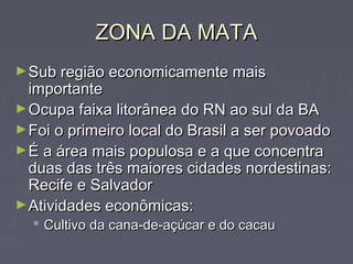 ZONA DA MATAZONA DA MATA
►Sub região economicamente maisSub região economicamente mais
importanteimportante
►Ocupa faixa litorânea do RN ao sul da BAOcupa faixa litorânea do RN ao sul da BA
►Foi o primeiro local do Brasil a ser povoadoFoi o primeiro local do Brasil a ser povoado
►É a área mais populosa e a que concentraÉ a área mais populosa e a que concentra
duas das três maiores cidades nordestinas:duas das três maiores cidades nordestinas:
Recife e SalvadorRecife e Salvador
►Atividades econômicas:Atividades econômicas:
 Cultivo da cana-de-açúcar e do cacauCultivo da cana-de-açúcar e do cacau
 