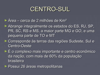 CENTRO-SULCENTRO-SUL
► Área – cerca de 2 milhões de Km²Área – cerca de 2 milhões de Km²
► Abrange integralmente os estados do ES, RJ, SP,Abrange integralmente os estados do ES, RJ, SP,
PR, SC, RS e MS, a maior parte MG e GO, e umaPR, SC, RS e MS, a maior parte MG e GO, e uma
pequena parte de TO e MTpequena parte de TO e MT
► Corresponde às terras das regiões Sudeste, Sul eCorresponde às terras das regiões Sudeste, Sul e
Centro-OesteCentro-Oeste
► É o complexo mais importante e centro econômicoÉ o complexo mais importante e centro econômico
da nação, com mais de 60% da populaçãoda nação, com mais de 60% da população
brasileirabrasileira
► Possui 26 áreas metropolitanasPossui 26 áreas metropolitanas
 