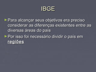 IBGEIBGE
►Para alcançar seus objetivos era precisoPara alcançar seus objetivos era preciso
considerar as diferenças existentes entre asconsiderar as diferenças existentes entre as
diversas áreas do paísdiversas áreas do país
►Por isso foi necessário dividir o país emPor isso foi necessário dividir o país em
regiõesregiões
 