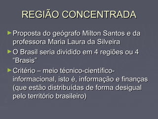 REGIÃO CONCENTRADAREGIÃO CONCENTRADA
►Proposta do geógrafo Milton Santos e daProposta do geógrafo Milton Santos e da
professora Maria Laura da Silveiraprofessora Maria Laura da Silveira
►O Brasil seria dividido em 4 regiões ou 4O Brasil seria dividido em 4 regiões ou 4
“Brasis”“Brasis”
►Critério – meio técnico-científico-Critério – meio técnico-científico-
informacional, isto é, informação e finançasinformacional, isto é, informação e finanças
(que estão distribuídas de forma desigual(que estão distribuídas de forma desigual
pelo território brasileiro)pelo território brasileiro)
 