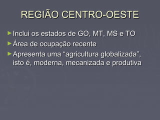 REGIÃO CENTRO-OESTEREGIÃO CENTRO-OESTE
►Inclui os estados de GO, MT, MS e TOInclui os estados de GO, MT, MS e TO
►Área de ocupação recenteÁrea de ocupação recente
►Apresenta uma “agricultura globalizada”,Apresenta uma “agricultura globalizada”,
isto é, moderna, mecanizada e produtivaisto é, moderna, mecanizada e produtiva
 
