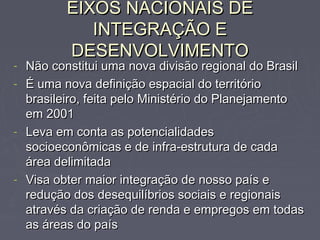 EIXOS NACIONAIS DEEIXOS NACIONAIS DE
INTEGRAÇÃO EINTEGRAÇÃO E
DESENVOLVIMENTODESENVOLVIMENTO
- Não constitui uma nova divisão regional do BrasilNão constitui uma nova divisão regional do Brasil
- É uma nova definição espacial do territórioÉ uma nova definição espacial do território
brasileiro, feita pelo Ministério do Planejamentobrasileiro, feita pelo Ministério do Planejamento
em 2001em 2001
- Leva em conta as potencialidadesLeva em conta as potencialidades
socioeconômicas e de infra-estrutura de cadasocioeconômicas e de infra-estrutura de cada
área delimitadaárea delimitada
- Visa obter maior integração de nosso país eVisa obter maior integração de nosso país e
redução dos desequilíbrios sociais e regionaisredução dos desequilíbrios sociais e regionais
através da criação de renda e empregos em todasatravés da criação de renda e empregos em todas
as áreas do paísas áreas do país
 
