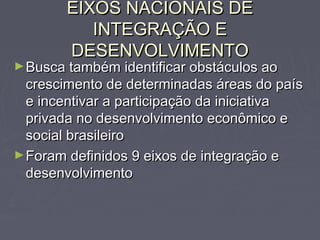 EIXOS NACIONAIS DEEIXOS NACIONAIS DE
INTEGRAÇÃO EINTEGRAÇÃO E
DESENVOLVIMENTODESENVOLVIMENTO
►Busca também identificar obstáculos aoBusca também identificar obstáculos ao
crescimento de determinadas áreas do paíscrescimento de determinadas áreas do país
e incentivar a participação da iniciativae incentivar a participação da iniciativa
privada no desenvolvimento econômico eprivada no desenvolvimento econômico e
social brasileirosocial brasileiro
►Foram definidos 9 eixos de integração eForam definidos 9 eixos de integração e
desenvolvimentodesenvolvimento
 