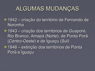 ALGUMAS MUDANÇASALGUMAS MUDANÇAS
►1942 – criação do território de Fernando de1942 – criação do território de Fernando de
NoronhaNoronha
►1943 – criação dos territórios de Guaporé,1943 – criação dos territórios de Guaporé,
Rio Branco, Amapá (Norte), de Ponta PorãRio Branco, Amapá (Norte), de Ponta Porã
(Centro-Oeste) e de Iguaçu (Sul)(Centro-Oeste) e de Iguaçu (Sul)
►1946 – extinção dos territórios de Ponta1946 – extinção dos territórios de Ponta
Porã e IguaçuPorã e Iguaçu
 
