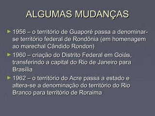 ALGUMAS MUDANÇASALGUMAS MUDANÇAS
► 1956 – o território de Guaporé passa a denominar-1956 – o território de Guaporé passa a denominar-
se território federal de Rondônia (em homenagemse território federal de Rondônia (em homenagem
ao marechal Cândido Rondon)ao marechal Cândido Rondon)
► 1960 – criação do Distrito Federal em Goiás,1960 – criação do Distrito Federal em Goiás,
transferindo a capital do Rio de Janeiro paratransferindo a capital do Rio de Janeiro para
BrasíliaBrasília
► 1962 – o território do Acre passa a estado e1962 – o território do Acre passa a estado e
altera-se a denominação do território do Rioaltera-se a denominação do território do Rio
Branco para território de RoraimaBranco para território de Roraima
 