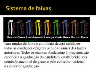 Para mudar de faixa o candidato deverá satisfazer
todas as condições exigidas para os exames das faixas
anteriores .Todos os exames obedecerão à programação
específica à graduação do candidato, estabelecida pela
comissão nacional de graus e pelo conselho nacional
da superior graduação.
 