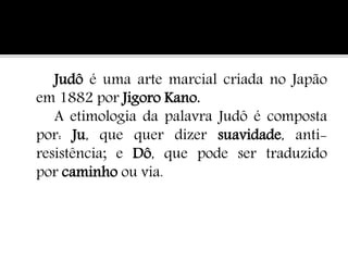 Judô é uma arte marcial criada no Japão
em 1882 por Jigoro Kano.
A etimologia da palavra Judô é composta
por: Ju, que quer dizer suavidade, anti-
resistência; e Dô, que pode ser traduzido
por caminho ou via.
 