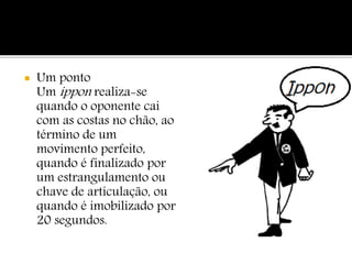  Um ponto
Um ippon realiza-se
quando o oponente cai
com as costas no chão, ao
término de um
movimento perfeito,
quando é finalizado por
um estrangulamento ou
chave de articulação, ou
quando é imobilizado por
20 segundos.
 
