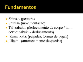  Shinsei: (postura)
 Shintai: (movimentação)
 Tai-sabaki : (deslocamento de corpo / tai =
corpo; sabaki = deslocamento)
 Kumi-Kata: (pegadas, formas de pegar)
 Ukemi: (amortecimento de quedas)
 