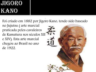 Jigoro
Kano
Foi criado em 1882 por Jigoro Kano, tendo sido baseado
no Jujutsu ( arte marcial
praticada pelos cavaleiros
de Kamatura nos séculos XII
e XIV). Esta arte marcial
chegou ao Brasil no ano
de 1922.
 