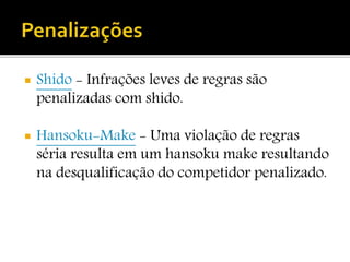  Shido - Infrações leves de regras são
penalizadas com shido.
 Hansoku-Make - Uma violação de regras
séria resulta em um hansoku make resultando
na desqualificação do competidor penalizado.
 