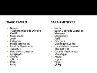 TIAGO CAMILO
 Nome:
Tiago Henrique de Oliveira
Camilo
 Modalidade:
Judô
 Categoria:
Médio (até 90 kg)
 Local de Nascimento:
Tupã (SP)
 Data de Nascimento:
25/05/1982
 Altura:
1,80 m
 Peso:
81 kg
SARAH MENEZES
 Nome:
Sarah GabrielleCabral de
Menezes
 Modalidade:
Judô
 Categoria:
Ligeiro (até 48 kg)
 Local de Nascimento:
Teresina (PI)
 Data de Nascimento:
26/03/1990
 Altura:
1,54 m
 Peso:
48 kg
 