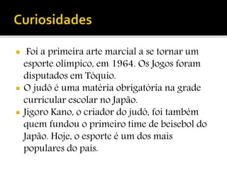  Foi a primeira arte marcial a se tornar um
esporte olímpico, em 1964. Os Jogos foram
disputados em Tóquio.
 O judô é uma matéria obrigatória na grade
curricular escolar no Japão.
 Jigoro Kano, o criador do judô, foi também
quem fundou o primeiro time de beisebol do
Japão. Hoje, o esporte é um dos mais
populares do país.
 