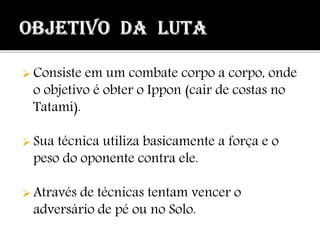  Consiste em um combate corpo a corpo, onde
o objetivo é obter o Ippon (cair de costas no
Tatami).
 Sua técnica utiliza basicamente a força e o
peso do oponente contra ele.
 Através de técnicas tentam vencer o
adversário de pé ou no Solo.
 