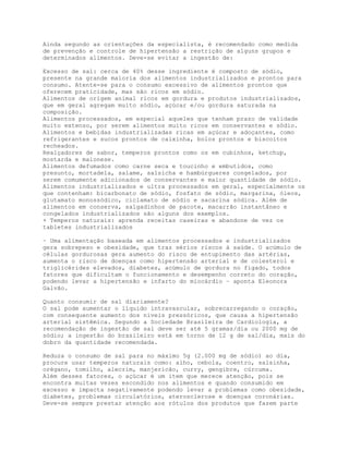 Ainda segundo as orientações da especialista, é recomendado como medida
de prevenção e controle de hipertensão a restrição de alguns grupos e
determinados alimentos. Deve-se evitar a ingestão de:
Excesso de sal: cerca de 40% desse ingrediente é composto de sódio,
presente na grande maioria dos alimentos industrializados e prontos para
consumo. Atente-se para o consumo excessivo de alimentos prontos que
oferecem praticidade, mas são ricos em sódio.
Alimentos de origem animal ricos em gordura e produtos industrializados,
que em geral agregam muito sódio, açúcar e/ou gordura saturada na
composição.
Alimentos processados, em especial aqueles que tenham prazo de validade
muito extenso, por serem alimentos muito ricos em conservantes e sódio.
Alimentos e bebidas industrializadas ricas em açúcar e adoçantes, como
refrigerantes e sucos prontos de caixinha, bolos prontos e biscoitos
recheados.
Realçadores de sabor, temperos prontos como os em cubinhos, ketchup,
mostarda e maionese.
Alimentos defumados como carne seca e toucinho e embutidos, como
presunto, mortadela, salame, salsicha e hambúrgueres congelados, por
serem comumente adicionados de conservantes e maior quantidade de sódio.
Alimentos industrializados e ultra processados em geral, especialmente os
que contenham: bicarbonato de sódio, fosfato de sódio, margarina, óleos,
glutamato monossódico, ciclamato de sódio e sacarina sódica. Além de
alimentos em conserva, salgadinhos de pacote, macarrão instantâneo e
congelados industrializados são alguns dos exemplos.
+ Temperos naturais: aprenda receitas caseiras e abandone de vez os
tabletes industrializados
– Uma alimentação baseada em alimentos processados e industrializados
gera sobrepeso e obesidade, que traz sérios riscos à saúde. O acúmulo de
células gordurosas gera aumento do risco de entupimento das artérias,
aumenta o risco de doenças como hipertensão arterial e de colesterol e
triglicérides elevados, diabetes, acúmulo de gordura no fígado, todos
fatores que dificultam o funcionamento e desempenho correto do coração,
podendo levar a hipertensão e infarto do miocárdio – aponta Eleonora
Galvão.
Quanto consumir de sal diariamente?
O sal pode aumentar o líquido intravascular, sobrecarregando o coração,
com consequente aumento dos níveis pressóricos, que causa a hipertensão
arterial sistêmica. Segundo a Sociedade Brasileira de Cardiologia, a
recomendação de ingestão de sal deve ser até 5 gramas/dia ou 2000 mg de
sódio; a ingestão do brasileiro está em torno de 12 g de sal/dia, mais do
dobro da quantidade recomendada.
Reduza o consumo de sal para no máximo 5g (2.000 mg de sódio) ao dia,
procure usar temperos naturais como: alho, cebola, coentro, salsinha,
orégano, tomilho, alecrim, manjericão, curry, gengibre, cúrcuma.
Além desses fatores, o açúcar é um item que merece atenção, pois se
encontra muitas vezes escondido nos alimentos e quando consumido em
excesso e impacta negativamente podendo levar a problemas como obesidade,
diabetes, problemas circulatórios, aterosclerose e doenças coronárias.
Deve-se sempre prestar atenção aos rótulos dos produtos que fazem parte
 