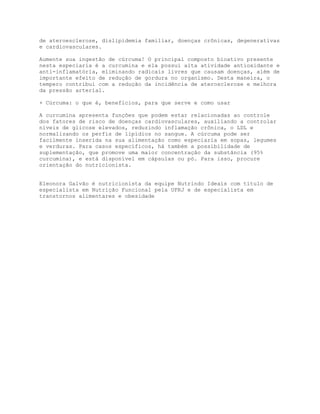 de ateroesclerose, dislipidemia familiar, doenças crônicas, degenerativas
e cardiovasculares.
Aumente sua ingestão de cúrcuma! O principal composto bioativo presente
nesta especiaria é a curcumina e ela possui alta atividade antioxidante e
anti-inflamatória, eliminando radicais livres que causam doenças, além de
importante efeito de redução de gordura no organismo. Desta maneira, o
tempero contribui com a redução da incidência de aterosclerose e melhora
da pressão arterial.
+ Cúrcuma: o que é, benefícios, para que serve e como usar
A curcumina apresenta funções que podem estar relacionadas ao controle
dos fatores de risco de doenças cardiovasculares, auxiliando a controlar
níveis de glicose elevados, reduzindo inflamação crônica, o LDL e
normalizando os perfis de lipídios no sangue. A cúrcuma pode ser
facilmente inserida na sua alimentação como especiaria em sopas, legumes
e verduras. Para casos específicos, há também a possibilidade de
suplementação, que promove uma maior concentração da substância (95%
curcumina), e está disponível em cápsulas ou pó. Para isso, procure
orientação do nutricionista.
Eleonora Galvão é nutricionista da equipe Nutrindo Ideais com título de
especialista em Nutrição Funcional pela UFRJ e de especialista em
transtornos alimentares e obesidade
 