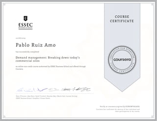 EDUCA
T
ION FOR EVE
R
YONE
CO
U
R
S
E
C E R T I F
I
C
A
TE
COURSE
CERTIFICATE
10/08/2019
Pablo Ruiz Amo
Demand management: Breaking down today’s
commercial silos
an online non-credit course authorized by ESSEC Business School and offered through
Coursera
has successfully completed
Peter O’Connor | Alex Slors | David Turnbull | Brendan May | Martin Sole | Lennert De Jong
ESSEC Business School | SnapShot | Citizen Hotels
Verify at coursera.org/verify/EZBGWY6E2KX7
Coursera has confirmed the identity of this individual and
their participation in the course.
 