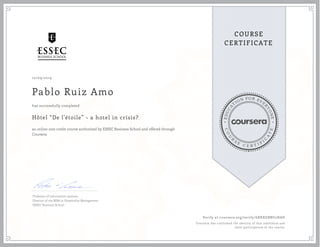 EDUCA
T
ION FOR EVE
R
YONE
CO
U
R
S
E
C E R T I F
I
C
A
TE
COURSE
CERTIFICATE
10/09/2019
Pablo Ruiz Amo
Hôtel “De l'étoile” - a hotel in crisis?
an online non-credit course authorized by ESSEC Business School and offered through
Coursera
has successfully completed
Professor of information systems
Director of the MBA in Hospitality Management
ESSEC Business School
Verify at coursera.org/verify/6XKXGBBU2HAD
Coursera has confirmed the identity of this individual and
their participation in the course.
 