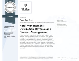 4 Courses
The fundamentals of hotel
distribution
The Fundamentals of Revenue
Management: The Cornerstone
of Revenue Strategy
Demand management:
Breaking down today’s
commercial silos
Hôtel “De l'étoile” - a hotel in
crisis?
Peter O’Connor
Professor of information
systems
Director of the MBA in
Hospitality Management
ESSEC Business School
10/09/2019
Pablo Ruiz Amo
has successfully completed the online, non-credit Specialization
Hotel Management:
Distribution, Revenue and
Demand Management
Market hospitality services, manage demand, and optimize
revenue. This Specialization covers the basics of hotel demand
management, distribution, and revenue management, how e-
commerce intermediaries such as online travel agencies are
impacting the already-complex hospitality sector, and tools and
techniques that help effectively market hospitality services and
maximize business revenue in this new global industry landscape.
The final Capstone Project, evaluate the importance of hotel
branding in business success through a hands-on, real-world
case study.
The online specialization named in this certificate may draw on material from courses taught on-campus, but the included
courses are not equivalent to on-campus courses. Participation in this online specialization does not constitute enrollment at
this university. This certificate does not confer a University grade, course credit or degree, and it does not verify the identity of
the learner.
Verify this certificate at:
coursera.org/verify/specialization/9YE98HL5NWBU
 