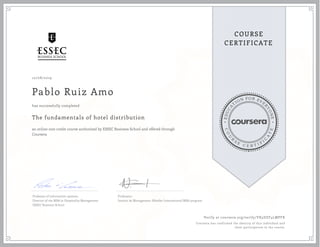 EDUCA
T
ION FOR EVE
R
YONE
CO
U
R
S
E
C E R T I F
I
C
A
TE
COURSE
CERTIFICATE
10/08/2019
Pablo Ruiz Amo
The fundamentals of hotel distribution
an online non-credit course authorized by ESSEC Business School and offered through
Coursera
has successfully completed
Professor of information systems
Director of the MBA in Hospitality Management
ESSEC Business School
Professeur
Institut de Management Hôtelier International MBA program
Verify at coursera.org/verify/YK5DZF4LMPFX
Coursera has confirmed the identity of this individual and
their participation in the course.
 