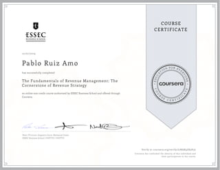 EDUCA
T
ION FOR EVE
R
YONE
CO
U
R
S
E
C E R T I F
I
C
A
TE
COURSE
CERTIFICATE
10/07/2019
Pablo Ruiz Amo
The Fundamentals of Revenue Management: The
Cornerstone of Revenue Strategy
an online non-credit course authorized by ESSEC Business School and offered through
Coursera
has successfully completed
Peter O'Connor, Augustin Cacot, Nathaniel Green
ESSEC Business School | DUETTO | DUETTO
Verify at coursera.org/verify/J2NAX9Z85H3L
Coursera has confirmed the identity of this individual and
their participation in the course.
 