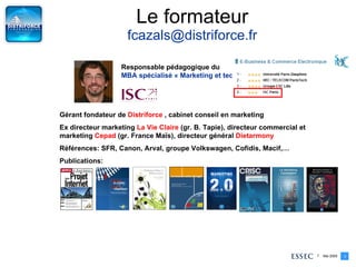 Le formateur [email_address] Gérant fondateur de  Distriforce  , cabinet conseil en marketing  Ex directeur marketing  La Vie Claire  (gr. B. Tapie), directeur commercial et marketing  Cepad  (gr. France Maïs), directeur général  Dietarmony Références: SFR, Canon, Arval, groupe Volkswagen, Cofidis, Macif,… Publications: Responsable pédagogique du  MBA spécialisé « Marketing et technologies de l’information » 