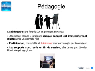 Pédagogie La  pédagogie  sera fondée sur les principes suivants: Alternance théorie / pratique:  chaque concept est immédiatement illustré  avec un exemple réel Participation , convivialité et  tutoiement  sont encouragés par l’animateur Les  supports sont remis en fin de session , afin de ne pas dévoiler l’itinéraire pédagogique 