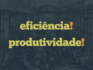 eficiência!
produtividade!
 