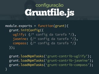 module.exports = function(grunt){
grunt.initConfig({
uglify: {/* config da tarefa */},
jasmine: {/* config da tarefa */},
compass: {/* config da tarefa */}
});
grunt.loadNpmTasks(‘grunt-contrib-uglify’);
grunt.loadNpmTasks(‘grunt-contrib-jasmine’);
grunt.loadNpmTasks(‘grunt-contrib-compass’);
}
Gruntfile.js
configuração
 