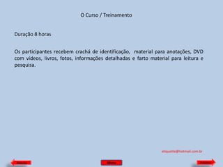 O Curso / Treinamento
Duração 8 horas

Os participantes recebem crachá de identificação, material para anotações, DVD
com vídeos, livros, fotos, informações detalhadas e farto material para leitura e
pesquisa.

etiquette@hotmail.com.br
Anterior

Menu

Próximo

 