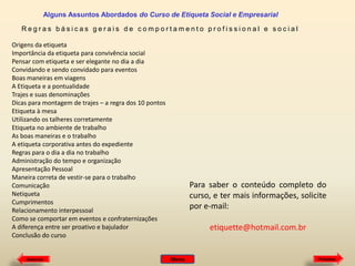 Alguns Assuntos Abordados do Curso de Etiqueta Social e Empresarial
Regras básicas gerais de comportamento profissional e social
Origens da etiqueta
Importância da etiqueta para convivência social
Pensar com etiqueta e ser elegante no dia a dia
Convidando e sendo convidado para eventos
Boas maneiras em viagens
A Etiqueta e a pontualidade
Trajes e suas denominações
Dicas para montagem de trajes – a regra dos 10 pontos
Etiqueta à mesa
Utilizando os talheres corretamente
Etiqueta no ambiente de trabalho
As boas maneiras e o trabalho
A etiqueta corporativa antes do expediente
Regras para o dia a dia no trabalho
Administração do tempo e organização
Apresentação Pessoal
Maneira correta de vestir-se para o trabalho
Comunicação
Netiqueta
Cumprimentos
Relacionamento interpessoal
Como se comportar em eventos e confraternizações
A diferença entre ser proativo e bajulador
Conclusão do curso

Anterior

Para saber o conteúdo completo do
curso, e ter mais informações, solicite
por e-mail:
etiquette@hotmail.com.br

Menu

Próximo

 