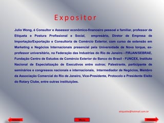 Expositor
Julio Wong, é Consultor e Assessor econômico-financeiro pessoal e familiar, professor de
Etiqueta e Postura Profissional e Social,

empresário, Diretor de Empresa de

Importação/Exportação e Consultoria de Comércio Exterior, com curso de extensão em
Marketing e Negócios Internacionais presencial pela Universidade de Nova Iorque, exprofessor universitário, na Federação das Industrias do Rio de Janeiro - FIRJAN/SEBRAE,
Fundação Centro de Estudos de Comércio Exterior do Banco do Brasil - FUNCEX, Instituto
Nacional de Especialização de Executivos entre outros; Palestrante, participante de
seminários e congressos nacionais e internacionais, Intermediador de Negócios, Membro
da Associação Comercial do Rio de Janeiro, Vice-Presidente, Protocolo e Presidente Eleito
do Rotary Clube, entre outras instituições.

etiquette@hotmail.com.br
Anterior

Menu

Próximo

 
