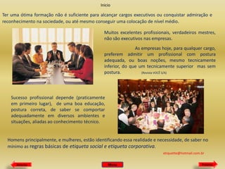 Inicio

Ter uma ótima formação não é suficiente para alcançar cargos executivos ou conquistar admiração e
reconhecimento na sociedade, ou até mesmo conseguir uma colocação de nível médio.
Muitos excelentes profissionais, verdadeiros mestres,
não são executivos nas empresas.
As empresas hoje, para qualquer cargo,
preferem admitir um profissional com postura
adequada, ou boas noções, mesmo tecnicamente
inferior, do que um tecnicamente superior mas sem
postura.
(Revista VOCÊ S/A)

Sucesso profissional depende (praticamente
em primeiro lugar), de uma boa educação,
postura correta, de saber se comportar
adequadamente em diversos ambientes e
situações, aliadas ao conhecimento técnico.

Homens principalmente, e mulheres, estão identificando essa realidade e necessidade, de saber no
mínimo as regras básicas de etiqueta social e etiqueta corporativa.
etiquette@hotmail.com.br
Anterior

Menu

Próximo

 