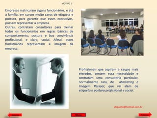 MOTIVO 1

Empresas matriculam alguns funcionários, e até
a família, em cursos muito caros de etiqueta e
postura, para garantir que esses executivos,
possam representar a empresa.
Outras, contratam consultores para treinar
todos os funcionários em regras básicas de
comportamento, postura e boa convivência
profissional, e claro, social. Afinal, esses
funcionários representam a imagem da
empresa.

Profissionais que aspiram a cargos mais
elevados, sentem essa necessidade e
contratam uma consultoria particular,
normalmente cara, de
Marketing e
Imagem Pessoal, que vai além de
etiqueta e postura profissional e social.

etiquette@hotmail.com.br
Anterior

Menu

Próximo

 